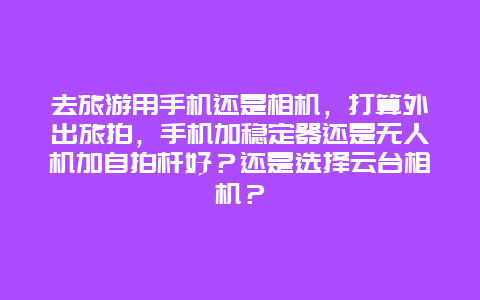 去旅游用手机还是相机，打算外出旅拍，手机加稳定器还是无人机加自拍杆好？还是选择云台相机？