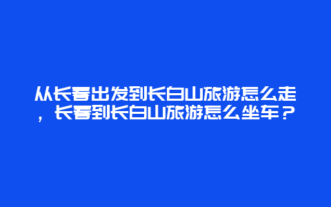 从长春出发到长白山旅游怎么走，长春到长白山旅游怎么坐车？