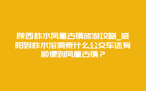 陕西柞水凤凰古镇旅游攻略_咸阳到柞水溶洞乘什么公交车还有顺便到凤凰古镇？