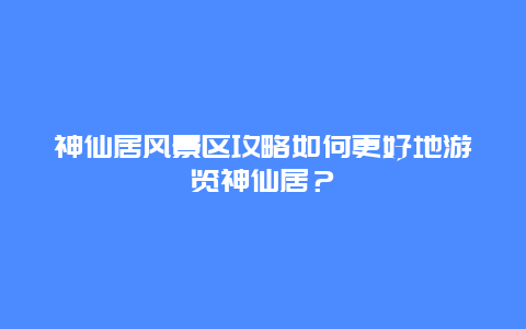 神仙居风景区攻略如何更好地游览神仙居？