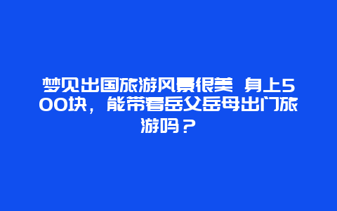 梦见出国旅游风景很美 身上500块，能带着岳父岳母出门旅游吗？