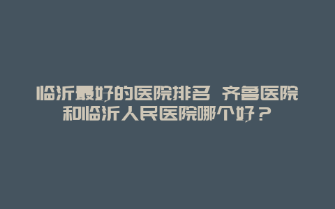 临沂最好的医院排名 齐鲁医院和临沂人民医院哪个好？