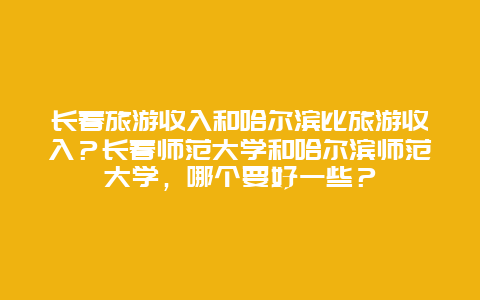 长春旅游收入和哈尔滨比旅游收入？长春师范大学和哈尔滨师范大学，哪个要好一些？