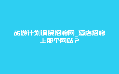 旅游计划调度招聘网_酒店招聘上那个网站？