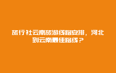 旅行社云南旅游线路安排，河北到云南最佳路线？