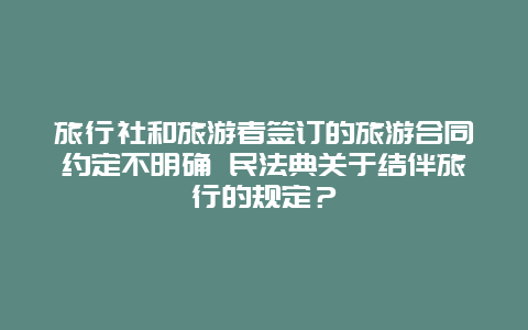 旅行社和旅游者签订的旅游合同约定不明确 民法典关于结伴旅行的规定？