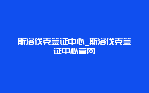 斯洛伐克签证中心_斯洛伐克签证中心官网