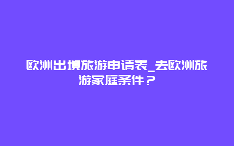 欧洲出境旅游申请表_去欧洲旅游家庭条件？