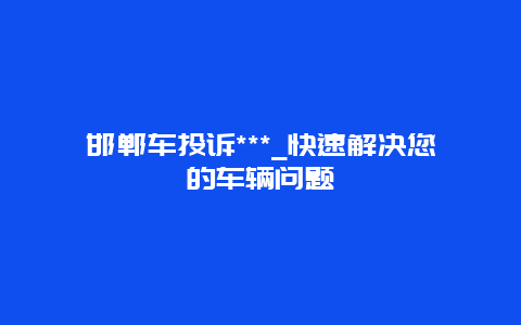 邯郸车投诉***_快速解决您的车辆问题