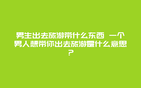 男生出去旅游带什么东西 一个男人想带你出去旅游是什么意思？