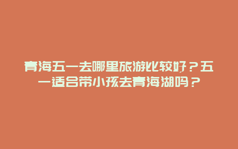 青海五一去哪里旅游比较好？五一适合带小孩去青海湖吗？