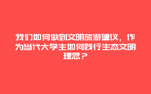 我们如何做到文明旅游建议，作为当代大学生如何践行生态文明理念？