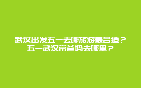 武汉出发五一去哪旅游最合适？五一武汉带爸妈去哪里？