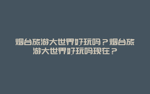 烟台旅游大世界好玩吗？烟台旅游大世界好玩吗现在？