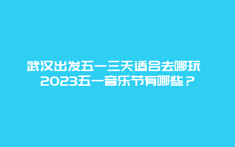 武汉出发五一三天适合去哪玩 2023五一音乐节有哪些？