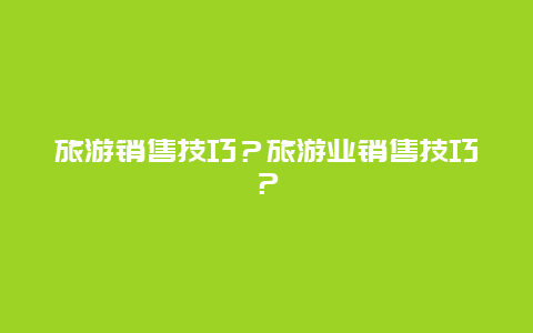 旅游销售技巧？旅游业销售技巧？