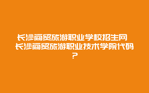 长沙商贸旅游职业学校招生网 长沙商贸旅游职业技术学院代码？