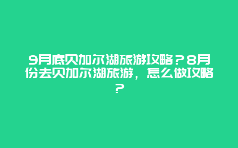 9月底贝加尔湖旅游攻略？8月份去贝加尔湖旅游，怎么做攻略？