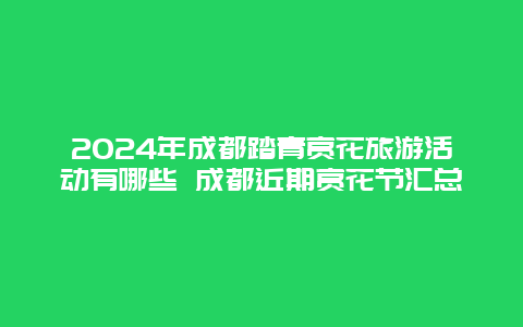 2024年成都踏青赏花旅游活动有哪些 成都近期赏花节汇总