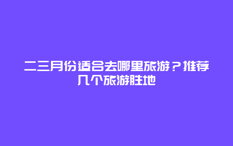 二三月份适合去哪里旅游？推荐几个旅游胜地