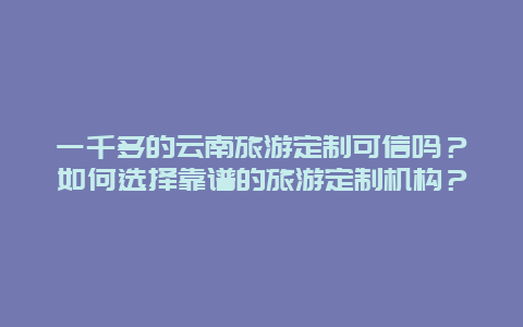 一千多的云南旅游定制可信吗？如何选择靠谱的旅游定制机构？