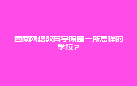 西南网络教育学院是一所怎样的学校？