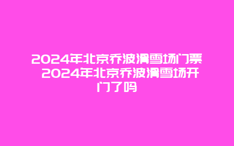 2024年北京乔波滑雪场门票 2024年北京乔波滑雪场开门了吗