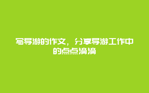 写导游的作文，分享导游工作中的点点滴滴