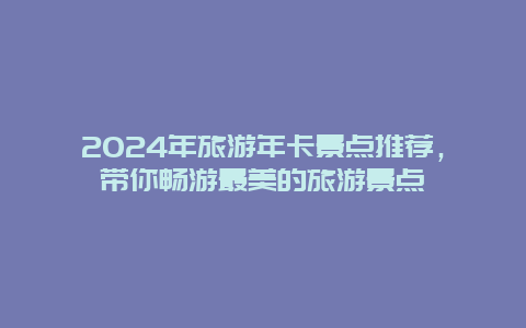 2024年旅游年卡景点推荐，带你畅游最美的旅游景点