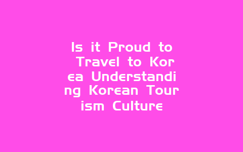 Is it Proud to Travel to Korea Understanding Korean Tourism Culture