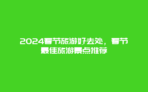 2024春节旅游好去处，春节最佳旅游景点推荐