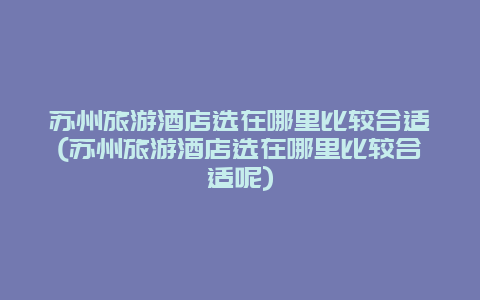 苏州旅游酒店选在哪里比较合适(苏州旅游酒店选在哪里比较合适呢)