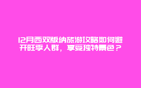 12月西双版纳旅游攻略如何避开旺季人群，享受独特景色？