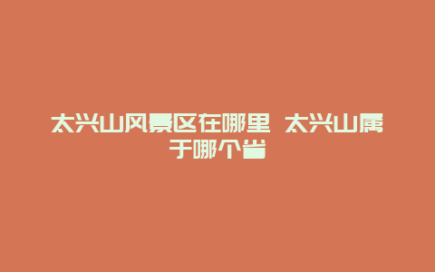 太兴山风景区在哪里 太兴山属于哪个省