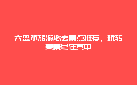 六盘水旅游必去景点推荐，玩转美景尽在其中