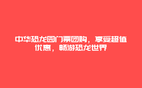 中华恐龙园门票团购，享受超值优惠，畅游恐龙世界