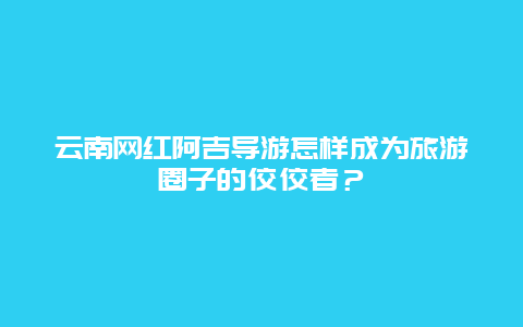 云南网红阿吉导游怎样成为旅游圈子的佼佼者？