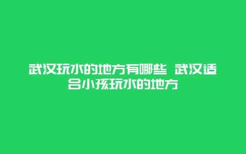 武汉玩水的地方有哪些 武汉适合小孩玩水的地方