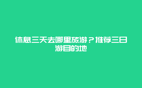 休息三天去哪里旅游？推荐三日游目的地