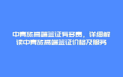 中青旅高端签证有多贵，详细解读中青旅高端签证价格及服务