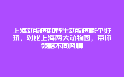 上海动物园和野生动物园哪个好玩，对比上海两大动物园，带你领略不同风情