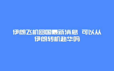 伊朗飞机回国最新消息 可以从伊朗转机赴华吗