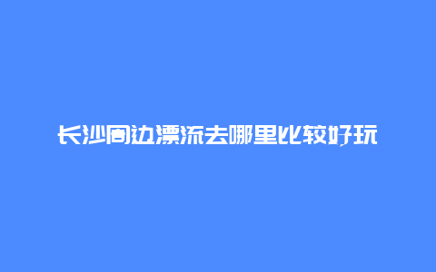 长沙周边漂流去哪里比较好玩