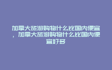 加拿大旅游购物什么比国内便宜，加拿大旅游购物什么比国内便宜好多