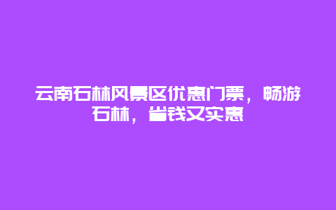 云南石林风景区优惠门票，畅游石林，省钱又实惠