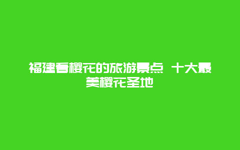 福建看樱花的旅游景点 十大最美樱花圣地