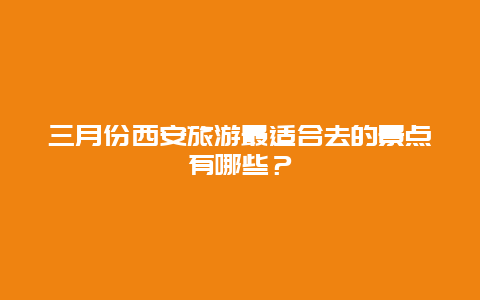 三月份西安旅游最适合去的景点有哪些？