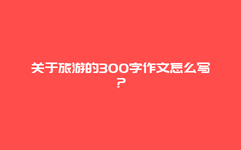 关于旅游的300字作文怎么写？