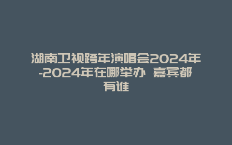 湖南卫视跨年演唱会2024年-2024年在哪举办 嘉宾都有谁