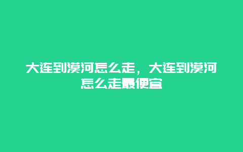 大连到漠河怎么走，大连到漠河怎么走最便宜